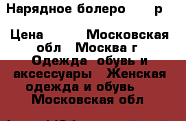 Нарядное болеро 46-48р. › Цена ­ 500 - Московская обл., Москва г. Одежда, обувь и аксессуары » Женская одежда и обувь   . Московская обл.